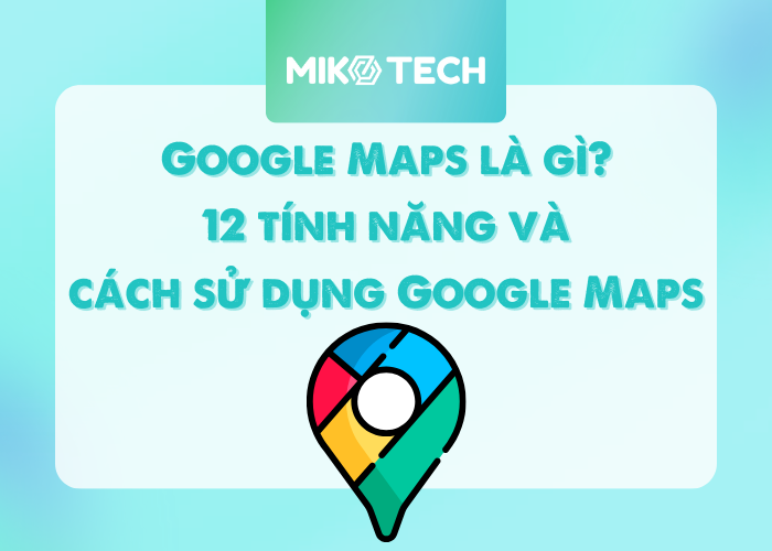 Google Maps là gì? 12 tính năng và cách sử dụng Google Maps